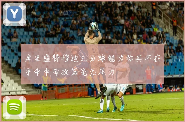 库里盛赞穆迪三分球能力称其不在乎命中率投篮毫无压力