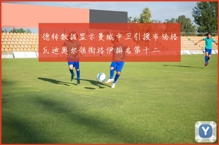 德转数据显示曼城中卫引援市场格瓦迪奥尔领衔格伊排名第十二