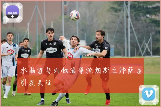 水晶宫与利物浦争抢朗斯主帅萨吉引发关注