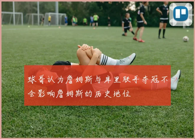球哥认为詹姆斯与库里联手夺冠不会影响詹姆斯的历史地位