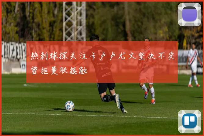 热刺球探关注卡卢卢尤文坚决不卖曾拒曼联接触