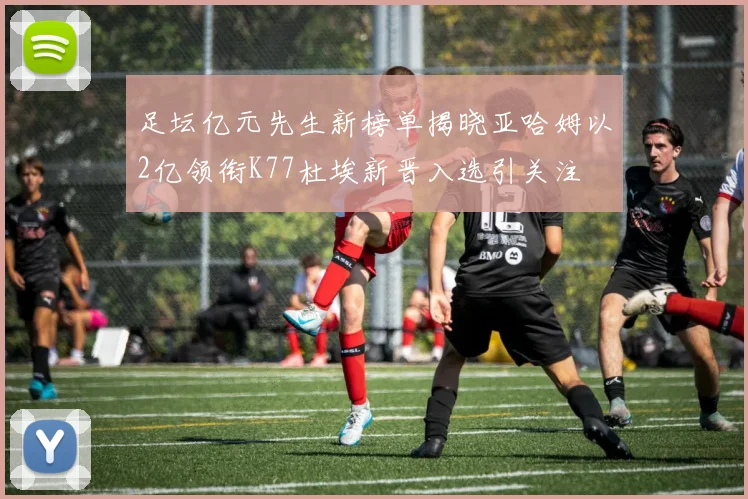 足坛亿元先生新榜单揭晓亚哈姆以2亿领衔K77杜埃新晋入选引关注