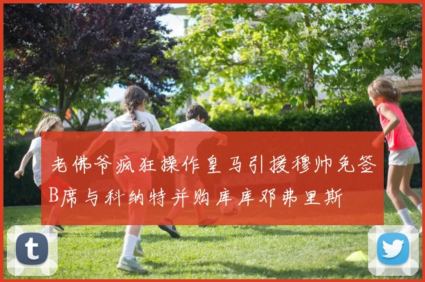老佛爷疯狂操作皇马引援穆帅免签B席与科纳特并购库库邓弗里斯