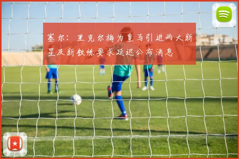 塞尔：里克尔梅为皇马引进两大新星及新教练要求延迟公布消息