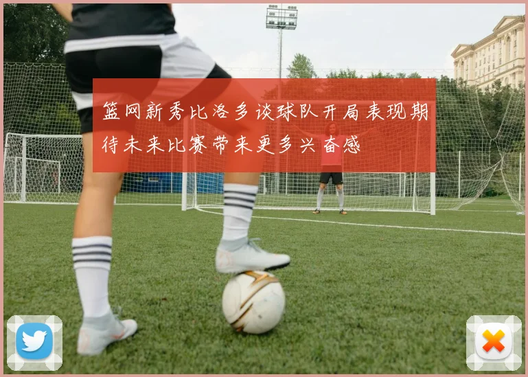 篮网新秀比洛多谈球队开局表现期待未来比赛带来更多兴奋感