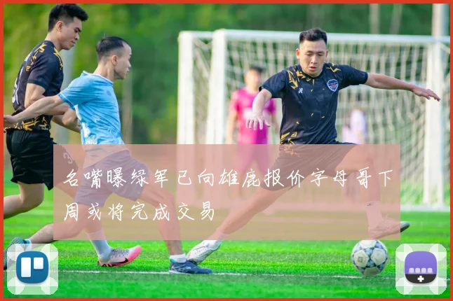 名嘴曝绿军已向雄鹿报价字母哥下周或将完成交易