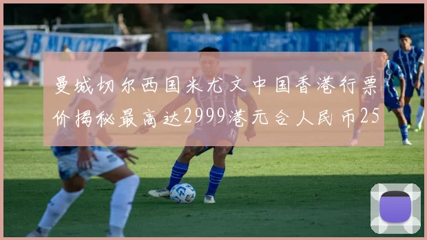 曼城切尔西国米尤文中国香港行票价揭秘最高达2999港元合人民币2598元