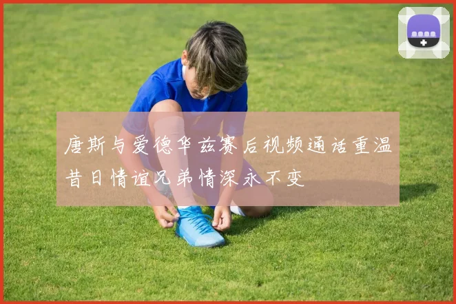 唐斯与爱德华兹赛后视频通话重温昔日情谊兄弟情深永不变
