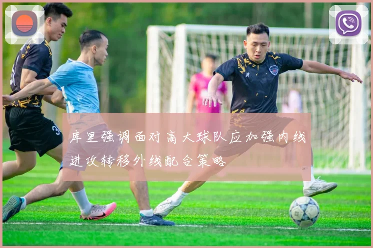 库里强调面对高大球队应加强内线进攻转移外线配合策略