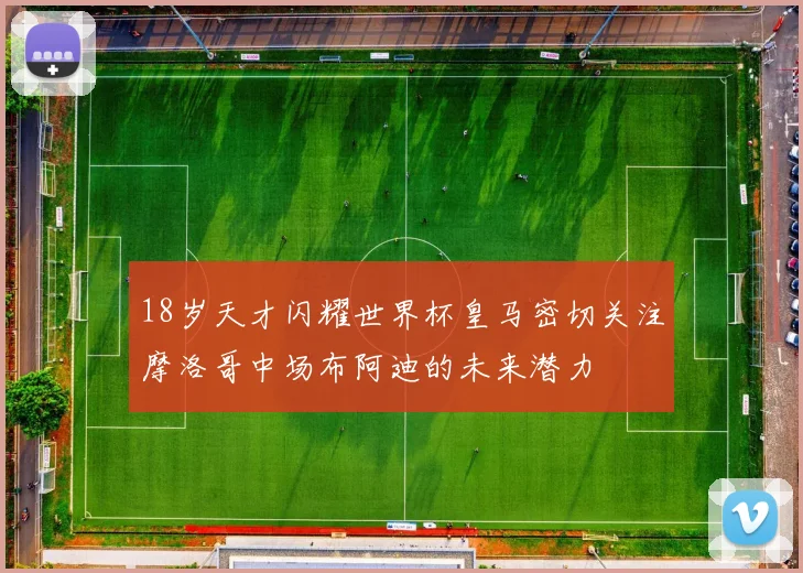 18岁天才闪耀世界杯皇马密切关注摩洛哥中场布阿迪的未来潜力