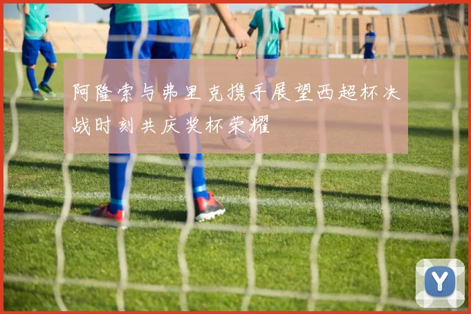 阿隆索与弗里克携手展望西超杯决战时刻共庆奖杯荣耀