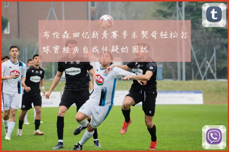 布伦森回忆新秀赛季东契奇轻松打球曾经历自我怀疑的困扰