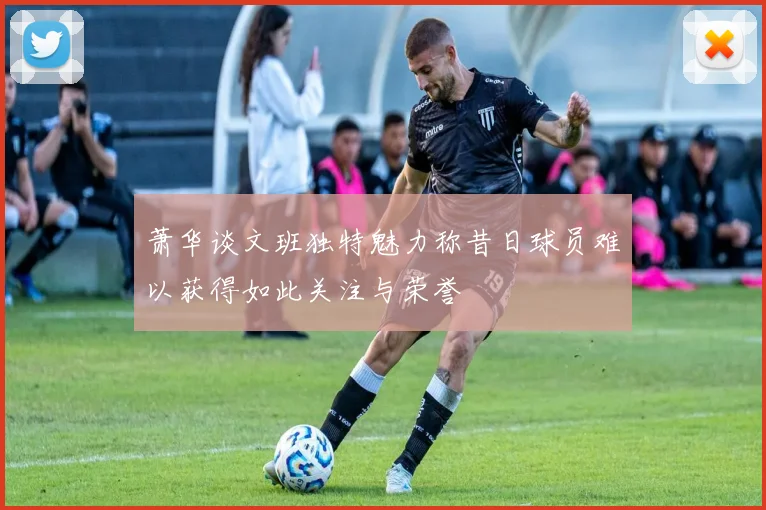 萧华谈文班独特魅力称昔日球员难以获得如此关注与荣誉