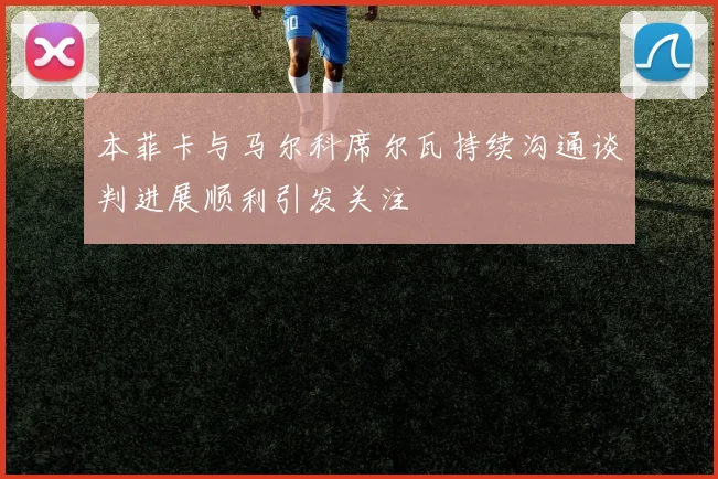 本菲卡与马尔科席尔瓦持续沟通谈判进展顺利引发关注