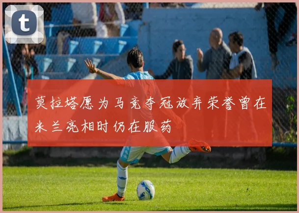 莫拉塔愿为马竞夺冠放弃荣誉曾在米兰亮相时仍在服药