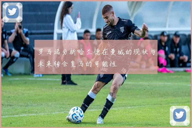 罗马诺分析哈兰德在曼城的现状与未来转会皇马的可能性