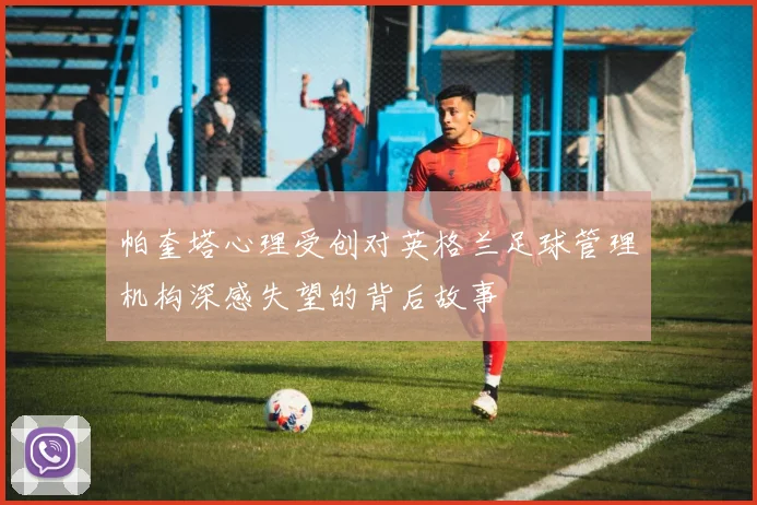 帕奎塔心理受创对英格兰足球管理机构深感失望的背后故事