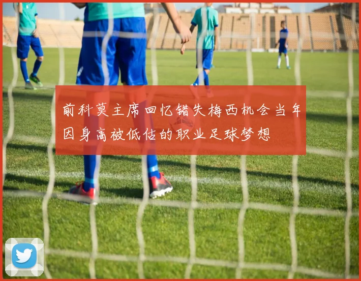 前科莫主席回忆错失梅西机会当年因身高被低估的职业足球梦想