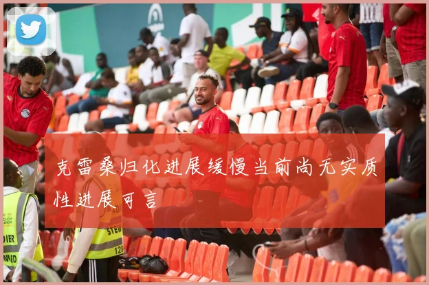克雷桑归化进展缓慢当前尚无实质性进展可言