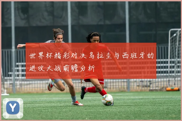 世界杯精彩对决乌拉圭与西班牙的进攻大战前瞻分析