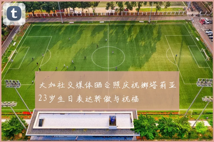 大加社交媒体晒合照庆祝娜塔莉亚23岁生日表达骄傲与祝福