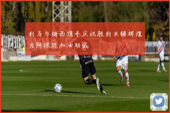 利马与梅西携手庆祝胜利共铸辉煌为阿根廷加油助威