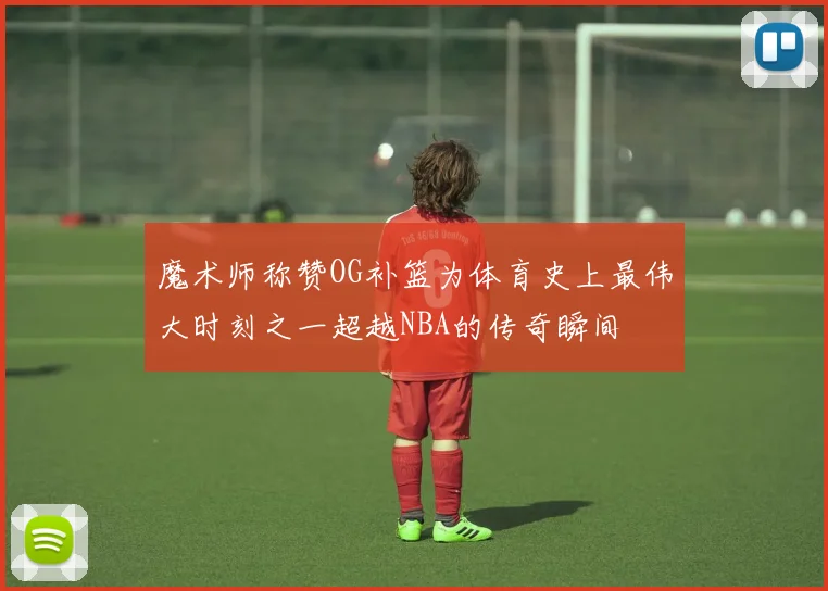 魔术师称赞OG补篮为体育史上最伟大时刻之一超越NBA的传奇瞬间