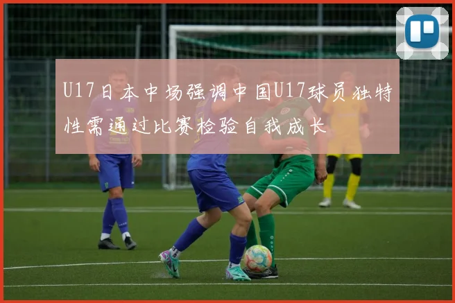 U17日本中场强调中国U17球员独特性需通过比赛检验自我成长