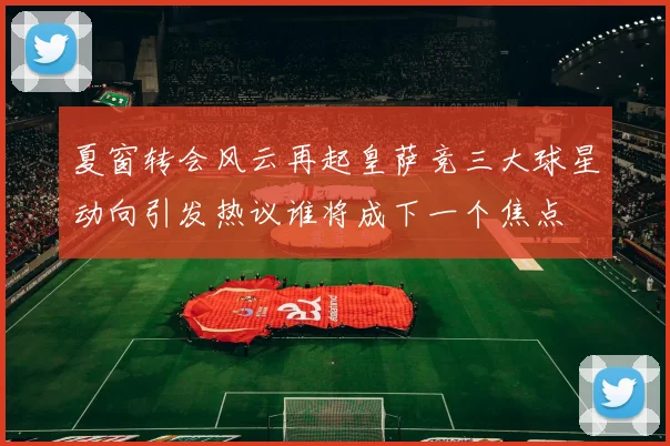 夏窗转会风云再起皇萨竞三大球星动向引发热议谁将成下一个焦点