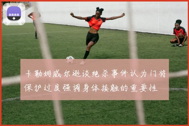 卡勒姆威尔逊谈绝杀事件认为门将保护过度强调身体接触的重要性