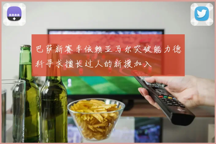 巴萨新赛季依赖亚马尔突破能力德科寻求擅长过人的新援加入